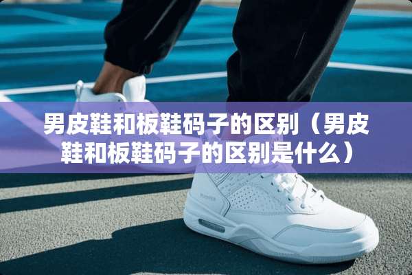 男皮鞋和板鞋码子的区别（男皮鞋和板鞋码子的区别是什么）