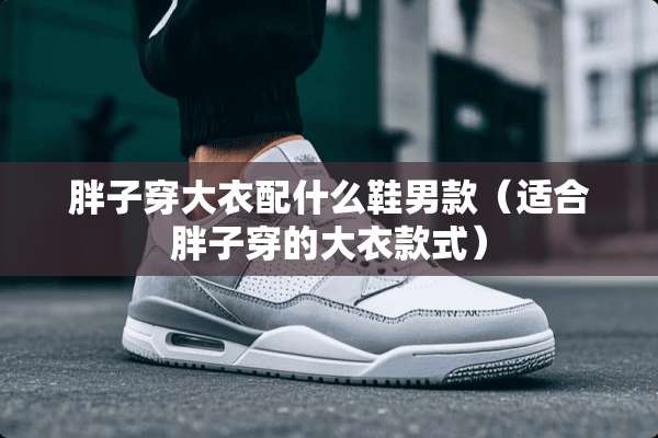 胖子穿大衣配什么鞋男款（适合胖子穿的大衣款式）