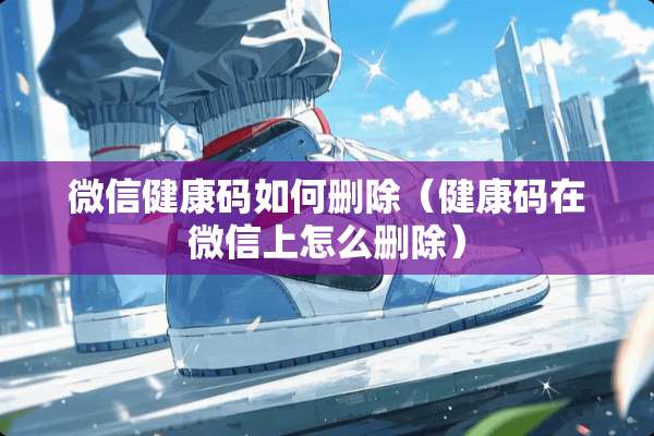 微信健康码如何删除（健康码在微信上怎么删除）