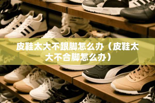 皮鞋太大不跟脚怎么办（皮鞋太大不合脚怎么办）