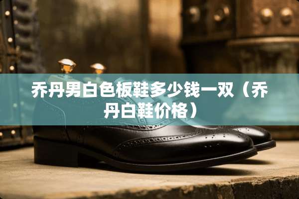 乔丹男白色板鞋多少钱一双（乔丹白鞋价格）