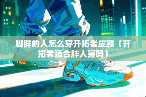 脚胖的人怎么穿开拓者皮鞋（开拓者适合胖人穿吗）