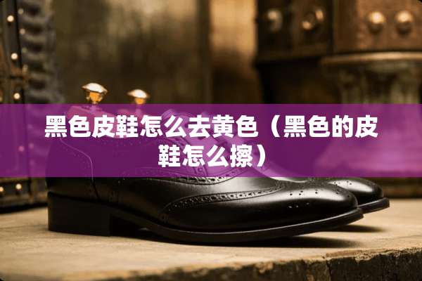 黑色皮鞋怎么去**（黑色的皮鞋怎么擦）