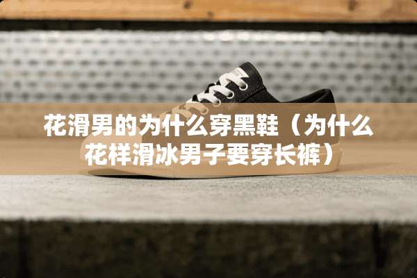 花滑男的为什么穿黑鞋（为什么花样滑冰男子要穿长裤）