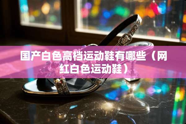 国产白色高档运动鞋有哪些（网红白色运动鞋）