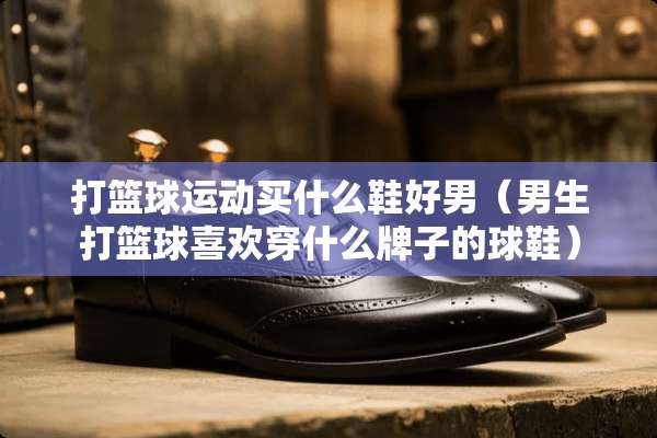 打篮球运动买什么鞋好男（男生打篮球喜欢穿什么牌子的球鞋）
