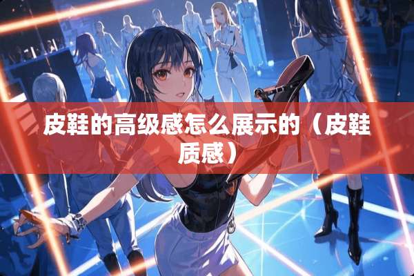 皮鞋的高级感怎么展示的（皮鞋质感）