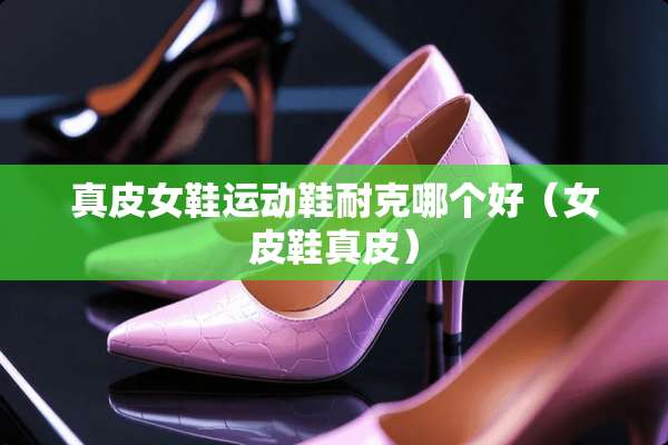 真皮女鞋运动鞋耐克哪个好（女皮鞋真皮）