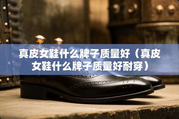 真皮女鞋什么牌子质量好（真皮女鞋什么牌子质量好耐穿）