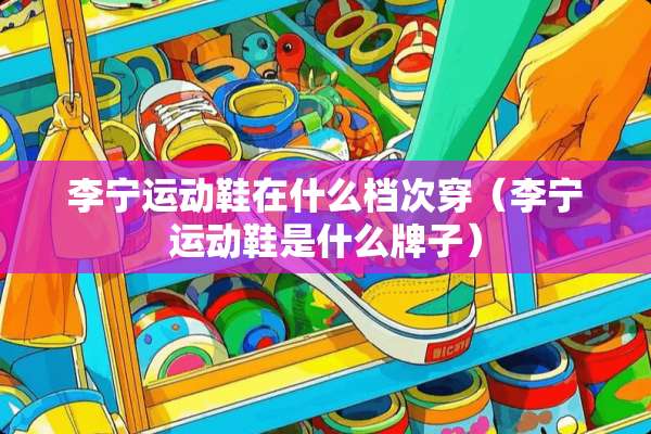 李宁运动鞋在什么档次穿（李宁运动鞋是什么牌子）