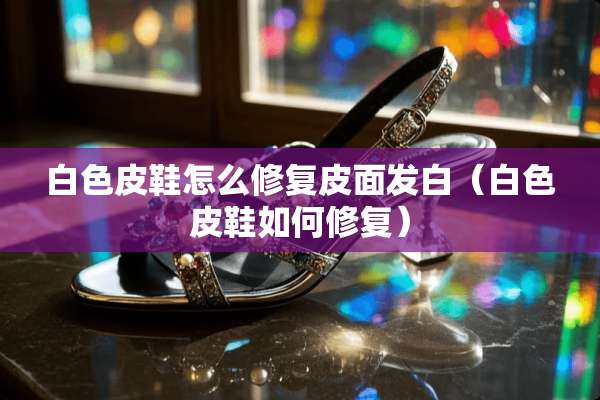 白色皮鞋怎么修复皮面发白（白色皮鞋如何修复）
