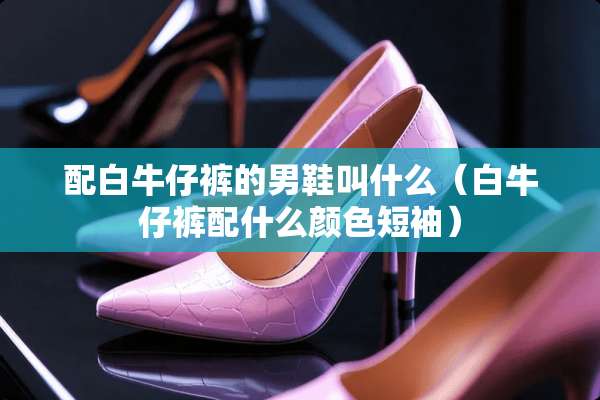 配白牛仔裤的男鞋叫什么（白牛仔裤配什么颜色短袖）