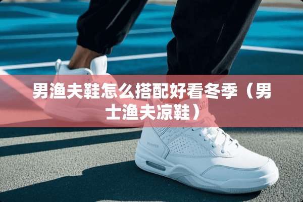 男渔夫鞋怎么搭配好看冬季（男士渔夫凉鞋）