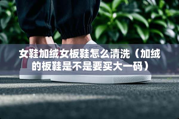 女鞋加绒女板鞋怎么清洗（加绒的板鞋是不是要买大**）