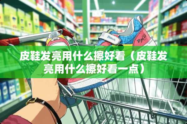 皮鞋发亮用什么擦好看（皮鞋发亮用什么擦好看一点）