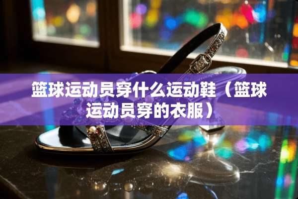 篮球运动员穿什么运动鞋（篮球运动员穿的衣服）