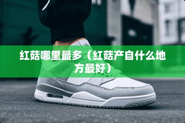 红菇哪里最多（红菇产自什么地方最好）