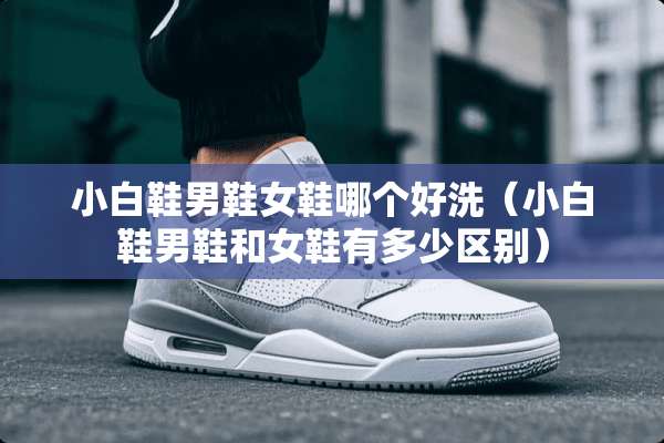 小白鞋男鞋女鞋哪个好洗（小白鞋男鞋和女鞋有多少区别）