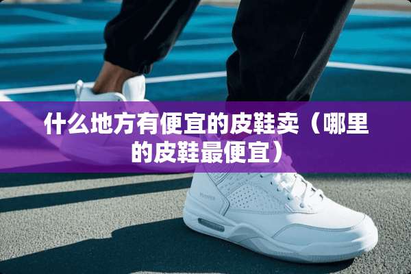 什么地方有便宜的皮鞋卖（哪里的皮鞋最便宜）
