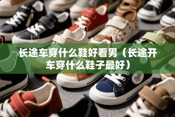 长途车穿什么鞋好看男（长途开车穿什么鞋子最好）