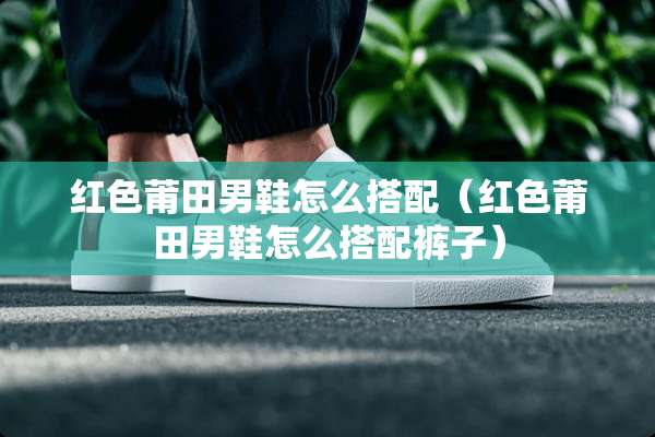 红色莆田男鞋怎么搭配（红色莆田男鞋怎么搭配裤子）