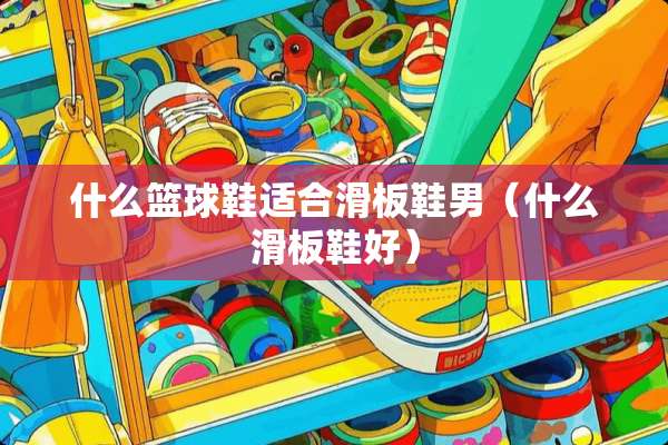 什么篮球鞋适合滑板鞋男（什么滑板鞋好）