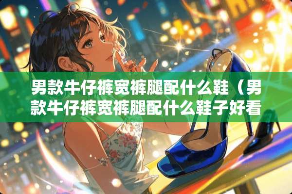 男款牛仔裤宽裤腿配什么鞋（男款牛仔裤宽裤腿配什么鞋子好看）
