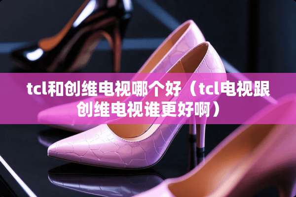 tcl和创维电视哪个好（tcl电视跟创维电视谁更好啊）