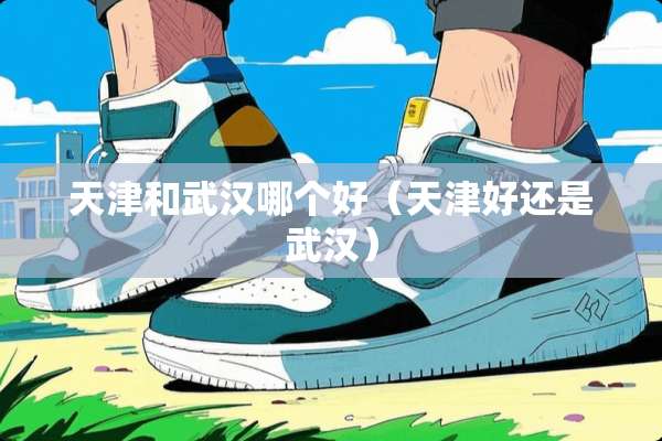 天津和武汉哪个好（天津好还是武汉）