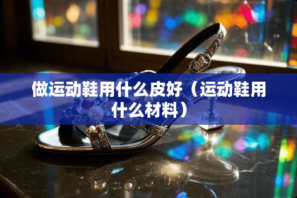 做运动鞋用什么皮好（运动鞋用什么材料）