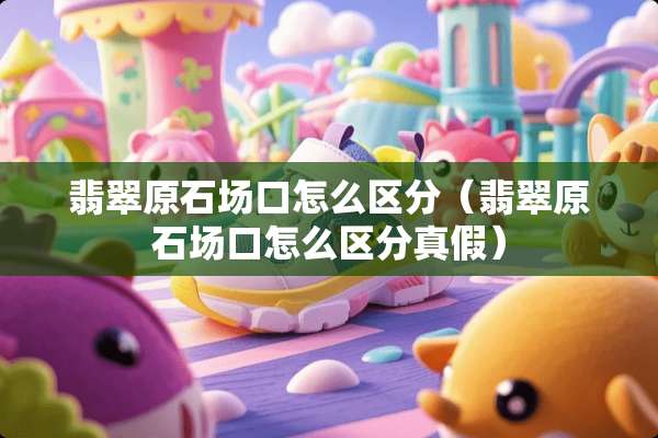 翡翠原石场口怎么区分（翡翠原石场口怎么区分真假）