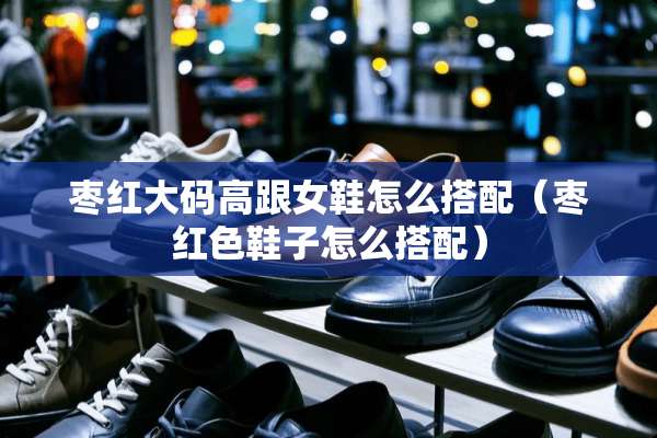 枣红大码高跟女鞋怎么搭配（枣红色鞋子怎么搭配）