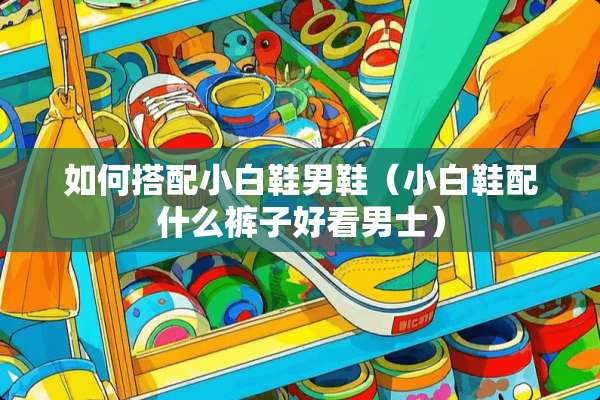 如何搭配小白鞋男鞋（小白鞋配什么裤子好看男士）