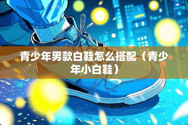 青少年男款白鞋怎么搭配（青少年小白鞋）