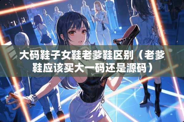 大码鞋子女鞋老爹鞋区别（老爹鞋应该买大**还是源码）