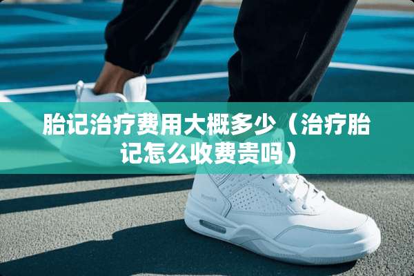 胎记治疗费用大概多少（治疗胎记怎么收费贵吗）