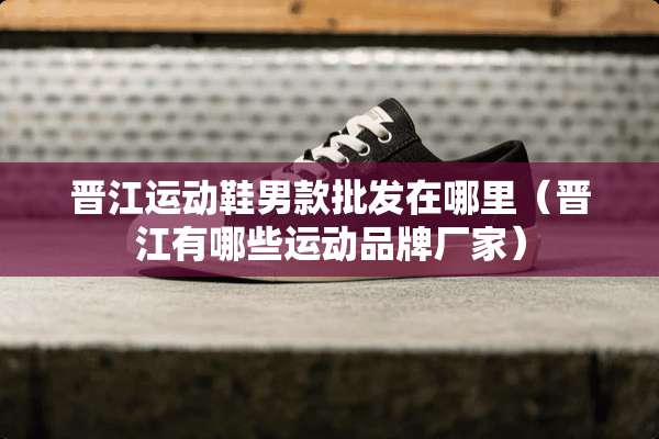 晋江运动鞋男款批发在哪里（晋江有哪些运动品牌厂家）