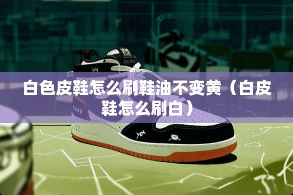 白色皮鞋怎么刷鞋油不变黄（白皮鞋怎么刷白）