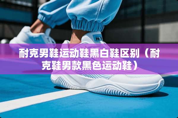耐克男鞋运动鞋黑白鞋区别（耐克鞋男款黑色运动鞋）