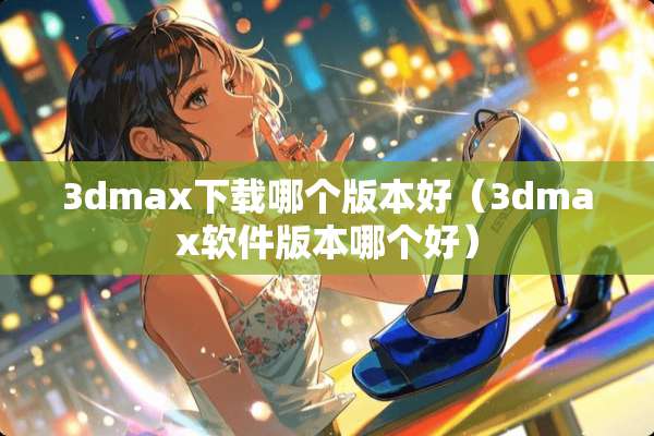 3dmax下载哪个版本好（3dmax软件版本哪个好）