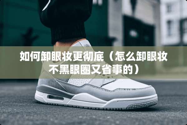 如何卸眼妆更彻底（怎么卸眼妆不黑眼圈又省事的）