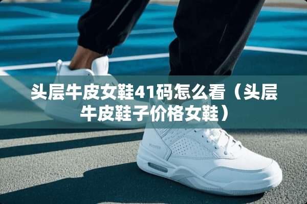 头层牛皮女鞋41码怎么看（头层牛皮鞋子价格女鞋）