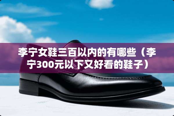 李宁女鞋三百以内的有哪些（李宁300元以下又好看的鞋子）