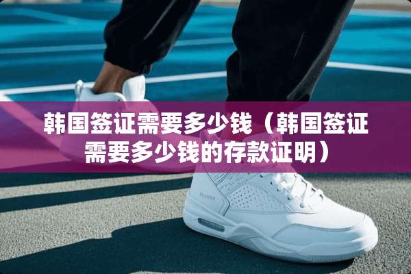 韩国签证需要多少钱（韩国签证需要多少钱的存款证明）