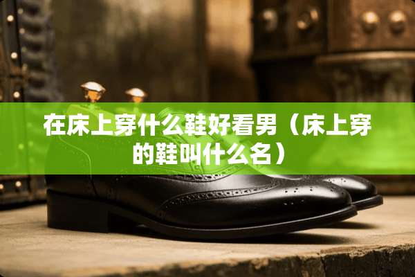 在床上穿什么鞋好看男（床上穿的鞋叫什么名）