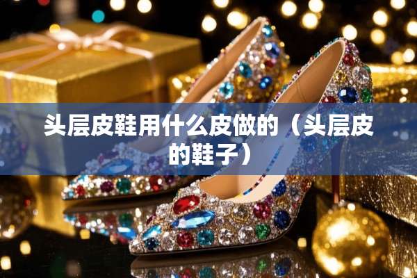 头层皮鞋用什么皮做的（头层皮的鞋子）