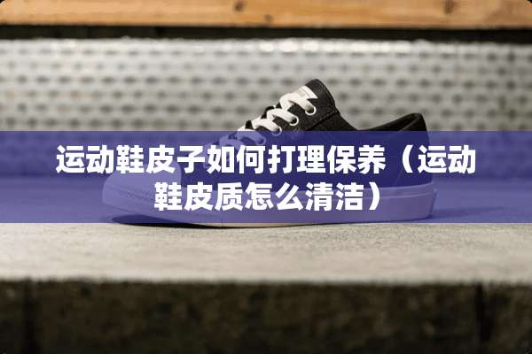 运动鞋皮子如何打理保养（运动鞋皮质怎么清洁）