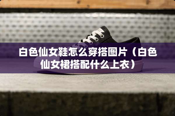 白色仙女鞋怎么穿搭图片（白色仙女裙搭配什么上衣）