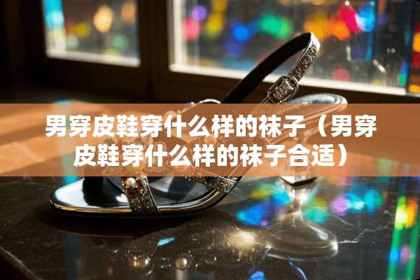 男穿皮鞋穿什么样的袜子（男穿皮鞋穿什么样的袜子合适）