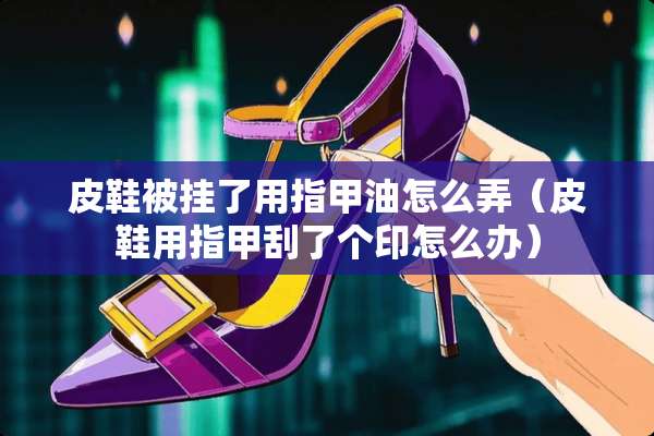 皮鞋被挂了用指甲油怎么弄（皮鞋用指甲刮了个印怎么办）